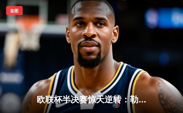 欧联杯半决赛惊天逆转：勒沃库森3-2绝杀罗马，不败神话延续至49场