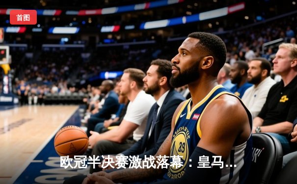 欧冠半决赛激战落幕：皇马3-1逆转拜仁，本泽马帽子戏法锁定决赛席位