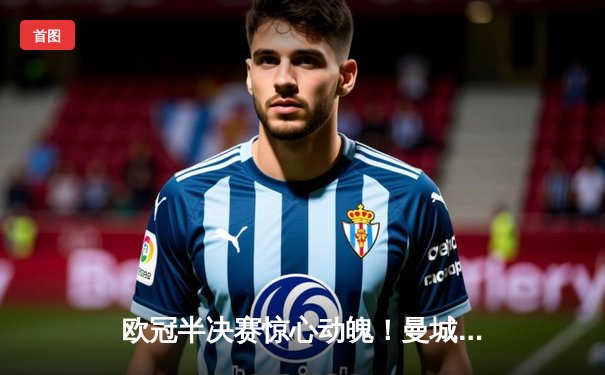 欧冠半决赛惊心动魄！曼城4-3逆转皇马，哈兰德双响德布劳内绝杀