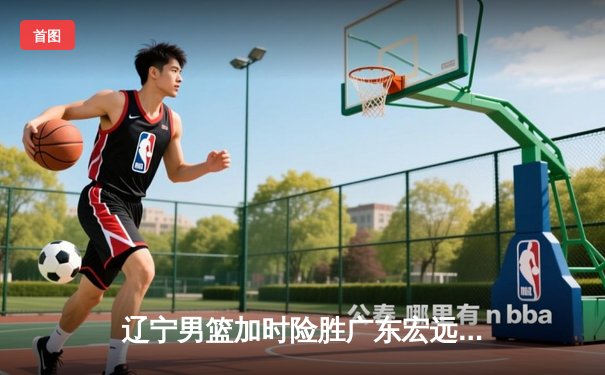 辽宁男篮加时险胜广东宏远，赵继伟35分导演惊天逆转