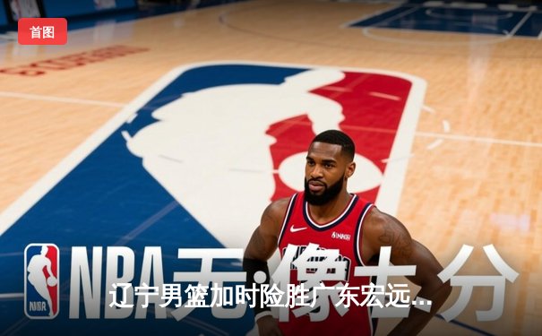 辽宁男篮加时险胜广东宏远，赵继伟35分导演惊天逆转