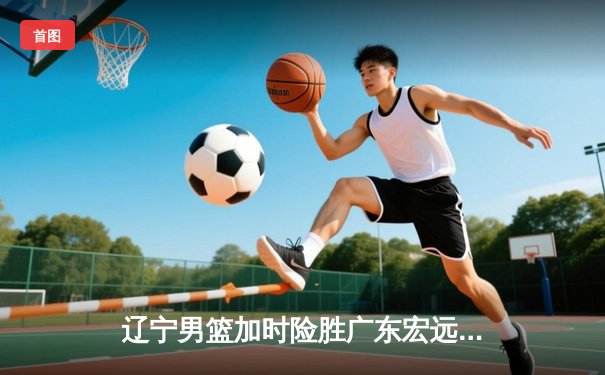 辽宁男篮加时险胜广东宏远，赵继伟35分导演惊天逆转