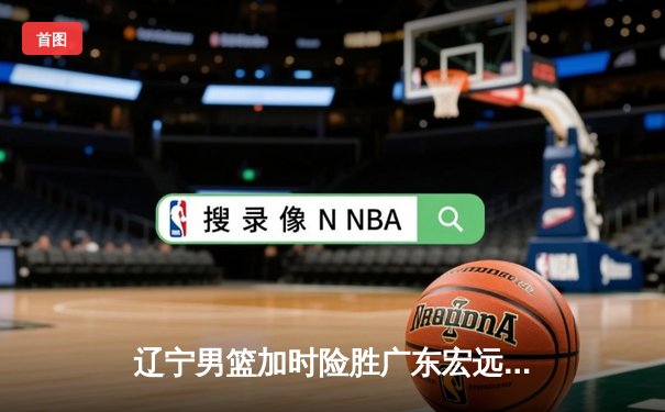 辽宁男篮加时险胜广东宏远，赵继伟35分导演惊天逆转
