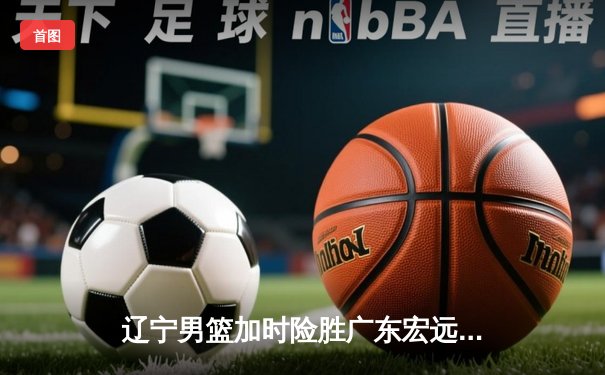 辽宁男篮加时险胜广东宏远，赵继伟35分导演惊天逆转
