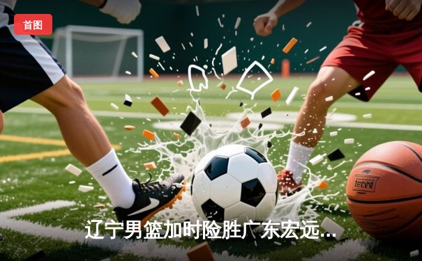 辽宁男篮加时险胜广东宏远，赵继伟35分导演惊天逆转