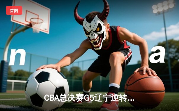 CBA总决赛G5辽宁逆转广东夺队史第四冠 张镇麟35分献制胜封盖