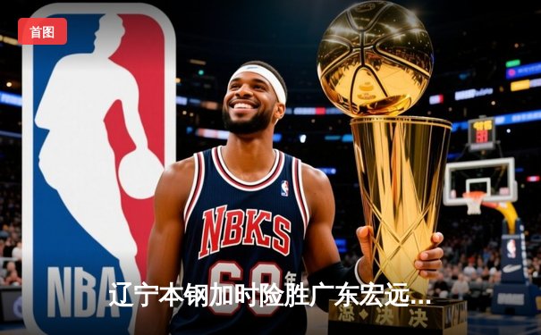 辽宁本钢加时险胜广东宏远 赵继伟35分导演惊天逆转