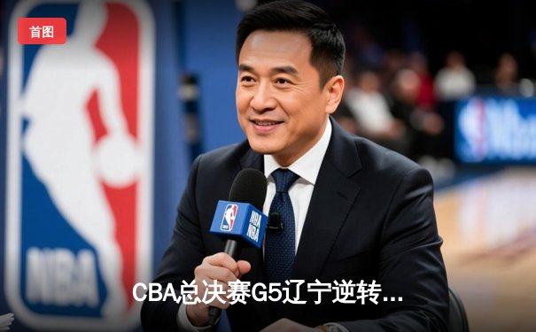 CBA总决赛G5辽宁逆转广东夺队史第四冠 张镇麟35分创生涯新高